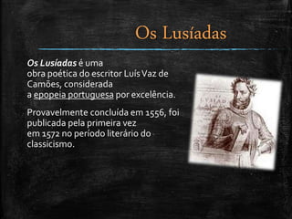 Os Lusíadas é uma
obra poética do escritor LuísVaz de
Camões, considerada
a epopeia portuguesa por excelência.
Provavelmente concluída em 1556, foi
publicada pela primeira vez
em 1572 no período literário do
classicismo.
Os Lusíadas
 