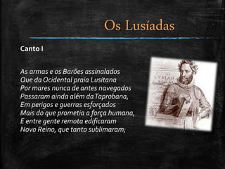 Canto I
As armas e os Barões assinalados
Que daOcidental praia Lusitana
Por mares nunca de antes navegados
Passaram ainda além daTaprobana,
Em perigos e guerras esforçados
Mais do que prometia a força humana,
E entre gente remota edificaram
Novo Reino, que tanto sublimaram;
Os Lusíadas
 