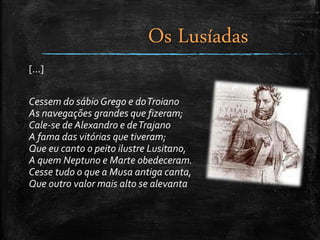 [...]
Cessem do sábio Grego e doTroiano
As navegações grandes que fizeram;
Cale-se de Alexandro e deTrajano
A fama das vitórias que tiveram;
Que eu canto o peito ilustre Lusitano,
A quem Neptuno e Marte obedeceram.
Cesse tudo o que a Musa antiga canta,
Que outro valor mais alto se alevanta
Os Lusíadas
 