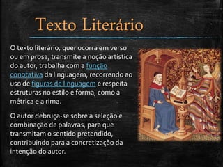 Texto Literário
O texto literário, quer ocorra em verso
ou em prosa, transmite a noção artística
do autor, trabalha com a função
conotativa da linguagem, recorrendo ao
uso de figuras de linguagem e respeita
estruturas no estilo e forma, como a
métrica e a rima.
O autor debruça-se sobre a seleção e
combinação de palavras, para que
transmitam o sentido pretendido,
contribuindo para a concretização da
intenção do autor.
 