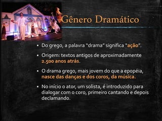  Do grego, a palavra “drama” significa “ação”.
 Origem: textos antigos de aproximadamente
2.500 anos atrás.
 O drama grego, mais jovem do que a epopéia,
nasce das danças e dos coros, da música.
 No início o ator, um solista, é introduzido para
dialogar com o coro, primeiro cantando e depois
declamando.
Gênero Dramático
 
