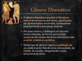  O gênero dramático envolve a literatura
teatral em prosa ou em verso, aquela para
ser apresentada e encenada, conhecemos
popularmente como peças teatrais
 Por esse motivo, o diálogo é um recurso
muito utilizado, de forma que a tríade
essencial dos textos literários dramáticos são:
o autor, o texto e o público.
 Neste tipo de gênero vigora a exaltação do
eu, onde o autor fala de amor, da saudade, da
morte, da solidão, despertando o lado
emocional do leitor.
Gênero Dramático
 