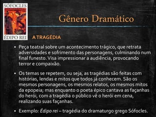ATRAGÉDIA
 Peça teatral sobre um acontecimento trágico, que retrata
adversidades e sofrimento das personagens, culminando num
final funesto.Visa impressionar a audiência, provocando
terror e compaixão.
 Os temas se repetem, ou seja, as tragédias são feitas com
histórias, lendas e mitos que todos já conhecem. São os
mesmos personagens, os mesmos relatos, os mesmos mitos
da epopeia; mas enquanto o poeta épico cantava as façanhas
do herói, com a tragédia o público vê o herói em cena,
realizando suas façanhas.
 Exemplo: Édipo rei – tragédia do dramaturgo grego Sófocles.
Gênero Dramático
 