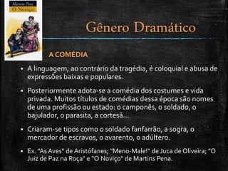 A COMÉDIA
 A linguagem, ao contrário da tragédia, é coloquial e abusa de
expressões baixas e populares.
 Posteriormente adota-se a comédia dos costumes e vida
privada. Muitos títulos de comédias dessa época são nomes
de uma profissão ou estado: o camponês, o soldado, o
bajulador, o parasita, a cortesã...
 Criaram-se tipos como o soldado fanfarrão, a sogra, o
mercador de escravos, o avarento, o adúltero.
 Ex. "As Aves" de Aristófanes; "Meno-Male!" de Juca de Oliveira; "O
Juiz de Paz na Roça" e "O Noviço" de Martins Pena.
Gênero Dramático
 