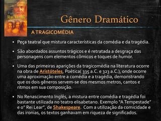 ATRAGICOMÉDIA
 Peça teatral que mistura características da comédia e da tragédia.
 São abordados assuntos trágicos e é retratada a desgraça das
personagens com elementos cômicos e toques de humor.
 Uma das primeiras aparições da tragicomédia na literatura ocorre
na obra de Aristóteles, Poética( 335 a.C. e 323 a.C.), onde ocorre
uma aproximação entre a comédia e a tragédia, demonstrando
que os dois gêneros servem-se dos mesmos metros, cantos e
ritmos em sua composição.
 No Renascimento Inglês, a mistura entre comédia e tragédia foi
bastante utilizada no teatro elisabetano. Exemplo “ATempestade”
e o” Rei Lear”, de Shakespeare. Com a utilização da comicidade e
das ironias, os textos ganhavam em riqueza de significados.
Gênero Dramático
 