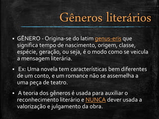  GÊNERO - Origina-se do latim genus-eris que
significa tempo de nascimento, origem, classe,
espécie, geração, ou seja, é o modo como se veicula
a mensagem literária.
 Ex: Uma novela tem características bem diferentes
de um conto, e um romance não se assemelha a
uma peça de teatro.
 A teoria dos gêneros é usada para auxiliar o
reconhecimento literário e NUNCA dever usada a
valorização e julgamento da obra.
Gêneros literários
 