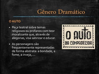 O AUTO
 Peça teatral sobre temas
religiosos ou profanos com teor
moralizante que, através de
alegorias, visa satirizar e educar.
 As personagens são
frequentemente representadas
de forma abstrata: a bondade, a
fome, a inveja,....
Gênero Dramático
 