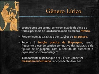  quando uma voz central sente um estado de alma e o
traduz por meio de um discurso mais ou menos rítmico.
 Predominam as palavras e pontuações de 1a. pessoa.
 Recorre à função poética da linguagem, sendo
frequente o uso do sentido conotativo das palavras e de
figuras de linguagem, com o sentido de aumentar a
expressividade da mensagem.
 É importante ressaltar que o “eu-lírico” , pode ser
masculino ou feminino, independente do autor.
Gênero Lírico
 
