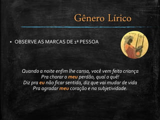  OBSERVE AS MARCAS DE 1ª PESSOA
Quando a noite enfim lhe cansa, você vem feito criança
Pra chorar o meu perdão, qual o quê!
Diz pra eu não ficar sentida, diz que vai mudar de vida
Pra agradar meu coração e na subjetividade.
Gênero Lírico
 