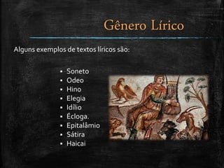 Alguns exemplos de textos líricos são:
 Soneto
 Odeo
 Hino
 Elegia
 Idílio
 Écloga.
 Epitalâmio
 Sátira
 Haicai
Gênero Lírico
 