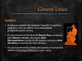 SONETO
 A palavra soneto (do italiano “sonetto”) significa
pequeno som ao referir-se à sonoridade
produzida pelos versos.
 É uma estrutura literária de forma fixa composta
por catorze versos, dos quais dois
são quartetos (conjunto de quatro versos) e dois
tercetos (conjunto de três versos).
 Foi provavelmente criado pelo poeta e humanista
italiano Francesco Petrarca (1304-1374).
Gênero Lírico
 