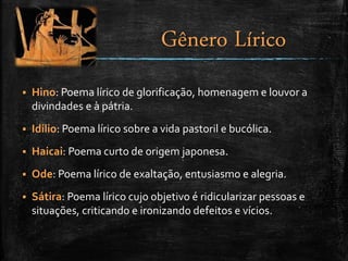  Hino: Poema lírico de glorificação, homenagem e louvor a
divindades e à pátria.
 Idílio: Poema lírico sobre a vida pastoril e bucólica.
 Haicai: Poema curto de origem japonesa.
 Ode: Poema lírico de exaltação, entusiasmo e alegria.
 Sátira: Poema lírico cujo objetivo é ridicularizar pessoas e
situações, criticando e ironizando defeitos e vícios.
Gênero Lírico
 