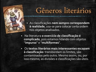  As classificações nem sempre correspondem
à realidade, usa-se para colocar certa ordem
nos objetos analisados.
 Na literatura o exercício de classificação é
complicado, pois estamos lidando com objetos
“impuros” e “multiformes”.
 Os textos literários mais interessantes escapam
à classificação: transbordam os limites, são
contaminados pelo outro. Mesmo assim, ou, por
isso mesmo, as divisões e classificações são úteis.
Gêneros literários
 