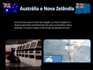 Uma semana após o inicio da erupção, as cinzas chegaram a
Oceania gerando cancelamentos de voos na Austrália e Nova
Zelândia. A nuvem chegou a 40 mil pés de altitude (13 km)
 
