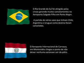 O Rio Grande do Sul foi atingido pelas
  cinzas gerando muitos cancelamentos no
  Aeroporto Salgado Filho em Porto Alegre.

   A partida de vários voos que tinham Chile,
  Argentina e Uruguai como destino foram
  canceladas.




O Aeroporto Internacional de Carrasco,
em Montevidéu chegou o ponto de não
deixar nenhuma aeronave sair do pátio.
 