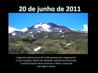 O governo liberou cerca de 4.200 pessoas para regressarem
a suas moradias. Apesar da atividade vulcânica ter diminuído,
    o vulcão Puyehue deve continuar a liberar cinzas por
                    mais algum tempo.
 