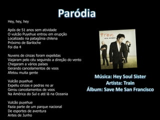 Hey, hey, hey

Após de 51 anos sem atividade
O vulcão Puyehue entrou em erupção
Localizado na patagônia chilena
Próximo de Bariloche
Foi dia 4

Nuvens de cinzas foram expelidas
Viajaram pelo céu seguindo a direção do vento
Chegaram a vários países
Gerando cancelamentos de voos
Afetou muita gente

Vulcão puyehue
Expeliu cinzas e pedras no ar
Gerou cancelamentos de voos
Na América do Sul e até lá na Oceania

Vulcão puyehue
Fazia parte de um parque nacional
De esportes de aventura
Antes de Junho
 