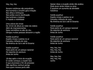 Hey, hey, hey                              Apesar disso a erupção ainda não acabou
                                           Pode durar ainda meses ou anos
Nuvens vulcânicas são prejudiciais         É possível um aumento da atividade
Aos humanos o enxofre gera irritação       Vulcânica
Nos olhos e brônquios
Nos aviões ocorre danificação              Vulcão puyehue
Nas turbinas e motores                     Expeliu cinzas e pedras no ar
E impede a visibilidade                    Cancelou milhares de voos
                                           Na América do Sul e até lá Oceania
Uma coluna de cinzas
De 10 km de altura ao redor da cratera     Vulcão puyehue
Além de impressionantes                    Fazia parte de um parque nacional
Raios vermelhos no alto do céu.            De esportes de aventura
Obrigou muitas pessoas deixarem a região   Antes de Junho

Vulcão puyehue                             Vulcão puyehue
Expeliu cinzas e pedras no ar              Fazia parte de um parque nacional
Cancelou milhares de voos                  De esportes de aventura
Na América do Sul e até lá Oceania         Antes de Junho

Vulcão puyehue                             Hey, hey, hey
Fazia parte de um parque nacional          Hey, hey, hey
De esportes de aventura                    Antes de Junho
Antes de Junho
                                           Hey, hey, hey
18 dias após o inicio da erupção           Hey, hey, hey
O vulcão começou a expelir lava            Junho
O que anunciava o fim do processo
Não significou nenhum perigo
Para quem morava perto dele
 
