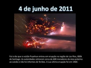 Foi o dia que o vulcão Puyehue entrou em erupção na região de Los Rios, 800k
de Santiago. As autoridades retiraram cerca de 600 moradores da área próxima
ao vulcão e não há informes de feridos. A sua última erupção foi em 1960.
 