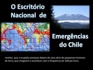 Emergências
                                           do Chile
revelou que a erupção começou depois de uma série de pequenos tremores
de terra, que chegaram a acontecer com a frequência de 230 por hora.
 