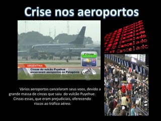 Vários aeroportos cancelaram seus voos, devido a
grande massa de cinzas que saiu do vulcão Puyehue.
   Cinzas essas, que eram prejudiciais, oferecendo
                riscos ao tráfico aéreo.
 