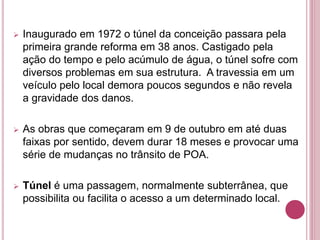  Inaugurado em 1972 o túnel da conceição passara pela
primeira grande reforma em 38 anos. Castigado pela
ação do tempo e pelo acúmulo de água, o túnel sofre com
diversos problemas em sua estrutura. A travessia em um
veículo pelo local demora poucos segundos e não revela
a gravidade dos danos.
 As obras que começaram em 9 de outubro em até duas
faixas por sentido, devem durar 18 meses e provocar uma
série de mudanças no trânsito de POA.
 Túnel é uma passagem, normalmente subterrânea, que
possibilita ou facilita o acesso a um determinado local.
 
