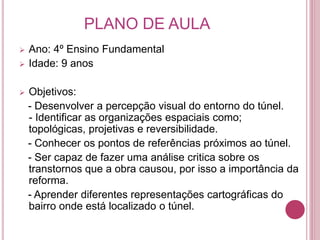PLANO DE AULA
 Ano: 4º Ensino Fundamental
 Idade: 9 anos
 Objetivos:
- Desenvolver a percepção visual do entorno do túnel.
- Identificar as organizações espaciais como;
topológicas, projetivas e reversibilidade.
- Conhecer os pontos de referências próximos ao túnel.
- Ser capaz de fazer uma análise critica sobre os
transtornos que a obra causou, por isso a importância da
reforma.
- Aprender diferentes representações cartográficas do
bairro onde está localizado o túnel.
 