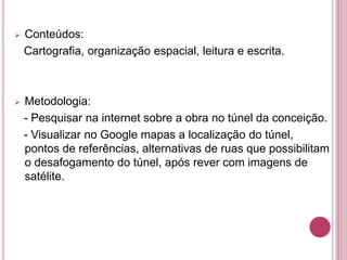  Conteúdos:
Cartografia, organização espacial, leitura e escrita.
 Metodologia:
- Pesquisar na internet sobre a obra no túnel da conceição.
- Visualizar no Google mapas a localização do túnel,
pontos de referências, alternativas de ruas que possibilitam
o desafogamento do túnel, após rever com imagens de
satélite.
 