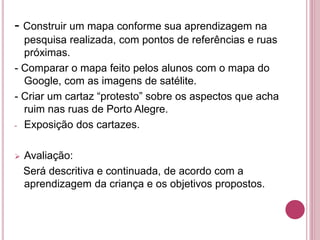 - Construir um mapa conforme sua aprendizagem na
pesquisa realizada, com pontos de referências e ruas
próximas.
- Comparar o mapa feito pelos alunos com o mapa do
Google, com as imagens de satélite.
- Criar um cartaz “protesto” sobre os aspectos que acha
ruim nas ruas de Porto Alegre.
- Exposição dos cartazes.
 Avaliação:
Será descritiva e continuada, de acordo com a
aprendizagem da criança e os objetivos propostos.
 