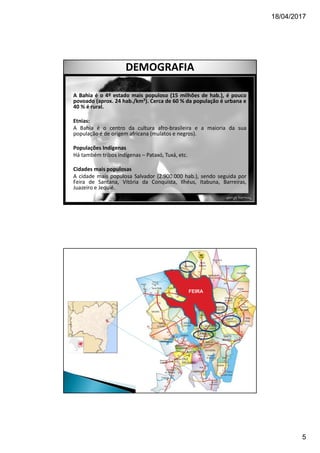 18/04/2017
5
DEMOGRAFIA
A Bahia é o 4º estado mais populoso (15 milhões de hab.), é pouco
povoado (aprox. 24 hab./km²). Cerca de 60 % da população é urbana e
40 % é rural.
Etnias:
A Bahia é o centro da cultura afro-brasileira e a maioria da sua
população é de origem africana (mulatos e negros).
Populações Indígenas
Há também tribos indígenas – Pataxó, Tuxá, etc.
Cidades mais populosas
A cidade mais populosa Salvador (2.900.000 hab.), sendo seguida por
Feira de Santana, Vitória da Conquista, Ilhéus, Itabuna, Barreiras,
Juazeiro e Jequié.
FEIRA
 