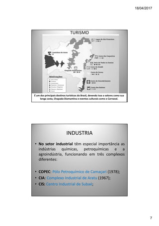 18/04/2017
7
TURISMO
É um dos principais destinos turísticos do Brasil, devendo isso a valores como sua
longa costa, Chapada Diamantina e eventos culturais como o Carnaval.
INDUSTRIA
• No setor industrial têm especial importância as
indústrias químicas, petroquímicas e a
agroindústria, funcionando em três complexos
diferentes:
• COPEC: Pólo Petroquímico de Camaçari (1978);
• CIA: Complexo Industrial de Aratu (1967);
• CIS: Centro Industrial de Subaé;
 