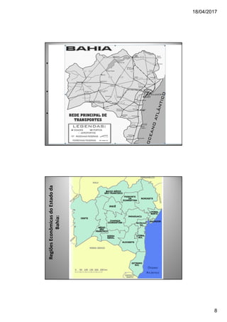 18/04/2017
8
TRANSPORTES
• A) PORTOS: A Bahia é o 6° estado em riqueza, com mais da
metade das exportações do NE e 3 portos marítimos
(Salvador, Aratu e Ilhéus).
• B) RODOVIAS: Tem em Feira de Santana o eixo polarizador
do sistema. As vias principais: BR-242, BR-101 e BR-116.
• D) FERROVIAS: A Bahia era cortada por 2 (Bahia-Minas de
Caravelas ao norte de Minas e a Leste Brasileiro, que
integrava a BA, MG, SE, PE e PI). Atualmente operadas pela
Ferrovia Centro Atlântica, que pertence à Vale, além da
CBTU (trens urbanos).
RegiõesEconômicasdoEstadoda
Bahia:
 