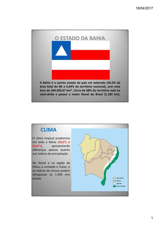 18/04/2017
1
A Bahia é o quinto estado do país em extensão (36,3% da
área total do NE e 6,64% do território nacional), com uma
área de 564.692,67 km². Cerca de 68% do território está no
semi-árido e possui o maior litoral do Brasil (1.183 km).
O ESTADO DA BAHIA
CLIMA
O clima tropical predomina
em toda a Bahia (19,2°c e
26,6°c), apresentando
diferenças apenas quanto
aos índices de precipitação.
No litoral e na região de
Ilhéus a umidade é maior, e
os índices de chuvas podem
ultrapassar os 1.500 mm
anuais.
 
