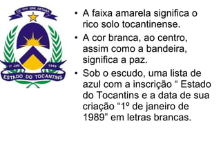 • A faixa amarela significa o
rico solo tocantinense.
• A cor branca, ao centro,
assim como a bandeira,
significa a paz.
• Sob o escudo, uma lista de
azul com a inscrição “ Estado
do Tocantins e a data de sua
criação “1º de janeiro de
1989” em letras brancas.
 