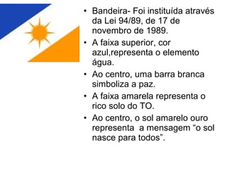 • Bandeira- Foi instituída através
da Lei 94/89, de 17 de
novembro de 1989.
• A faixa superior, cor
azul,representa o elemento
água.
• Ao centro, uma barra branca
simboliza a paz.
• A faixa amarela representa o
rico solo do TO.
• Ao centro, o sol amarelo ouro
representa a mensagem “o sol
nasce para todos”.
 