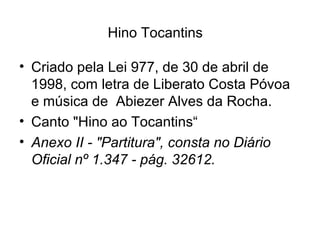 Hino Tocantins
• Criado pela Lei 977, de 30 de abril de
1998, com letra de Liberato Costa Póvoa
e música de Abiezer Alves da Rocha.
• Canto "Hino ao Tocantins“
• Anexo II - "Partitura", consta no Diário
Oficial nº 1.347 - pág. 32612.
 