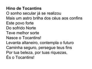 Hino de Tocantins
O sonho secular já se realizou
Mais um astro brilha dos céus aos confins
Este povo forte
Do sofrido Norte
Teve melhor sorte
Nasce o Tocantins!
Levanta altaneiro, contempla o futuro
Caminha seguro, persegue teus fins
Por tua beleza, por tuas riquezas,
És o Tocantins!
 
