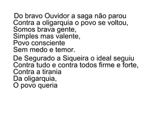 Do bravo Ouvidor a saga não parou
Contra a oligarquia o povo se voltou,
Somos brava gente,
Simples mas valente,
Povo consciente
Sem medo e temor.
De Segurado a Siqueira o ideal seguiu
Contra tudo e contra todos firme e forte,
Contra a tirania
Da oligarquia,
O povo queria
 
