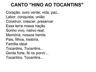 CANTO "HINO AO TOCANTINS"
Coração, ouro verde, vida, paz...
Labor, conquista, união
Construir, crescer, preservar
Essa terra nossa nação
Sonho vivo, nativo real,
Memória, nossos heróis
Pais, filhos, história,
Família ideal
Tocantins, Tocantins...
Gente forte, fé no porvir...
Tocantins, Tocantins...
 