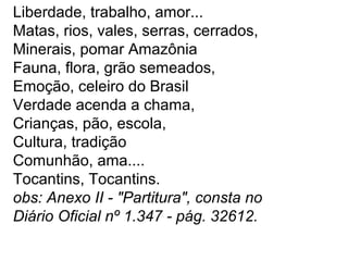 Liberdade, trabalho, amor...
Matas, rios, vales, serras, cerrados,
Minerais, pomar Amazônia
Fauna, flora, grão semeados,
Emoção, celeiro do Brasil
Verdade acenda a chama,
Crianças, pão, escola,
Cultura, tradição
Comunhão, ama....
Tocantins, Tocantins.
obs: Anexo II - "Partitura", consta no
Diário Oficial nº 1.347 - pág. 32612.
 