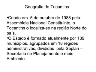 Geografia do Tocantins
•Criado em 5 de outubro de 1988 pela
Assembleia Nacional Constituinte, o
Tocantins o localiza-se na região Norte do
país.
•O Estado é formado atualmente por 139
municípios, agrupados em 18 regiões
administrativas, divididas pela Seplan –
Secretaria de Planejamento e meio
Ambiente.
 