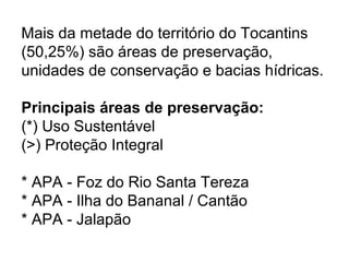 Mais da metade do território do Tocantins
(50,25%) são áreas de preservação,
unidades de conservação e bacias hídricas.
Principais áreas de preservação:
(*) Uso Sustentável
(>) Proteção Integral
* APA - Foz do Rio Santa Tereza
* APA - Ilha do Bananal / Cantão
* APA - Jalapão
 