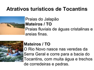 Atrativos turísticos de Tocantins
Praias do Jalapão
Mateiros / TO
Praias fluviais de águas cristalinas e
areias finas.
Mateiros / TO
O Rio Novo nasce nas veredas da
Serra Geral e corre para a bacia do
Tocantins, com muita água e trechos
de corredeiras e pedras.
 
