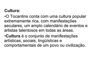 Cultura:
•O Tocantins conta com uma cultura popular
extremamente rica, com manifestações
seculares, um amplo calendário de eventos e
artistas talentosos em todas as áreas.
•Cultura é o conjunto de manifestações
artísticas, sociais, lingüísticas e
comportamentais de um povo ou civilização.
 