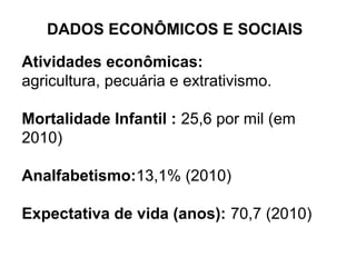 DADOS ECONÔMICOS E SOCIAIS
Atividades econômicas:
agricultura, pecuária e extrativismo.
Mortalidade Infantil : 25,6 por mil (em
2010)
Analfabetismo:13,1% (2010)
Expectativa de vida (anos): 70,7 (2010)
 