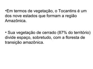 •Em termos de vegetação, o Tocantins é um
dos nove estados que formam a região
Amazônica.
• Sua vegetação de cerrado (87% do território)
divide espaço, sobretudo, com a floresta de
transição amazônica.
 