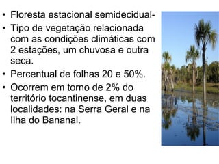 • Floresta estacional semidecidual-
• Tipo de vegetação relacionada
com as condições climáticas com
2 estações, um chuvosa e outra
seca.
• Percentual de folhas 20 e 50%.
• Ocorrem em torno de 2% do
território tocantinense, em duas
localidades: na Serra Geral e na
Ilha do Bananal.
 
