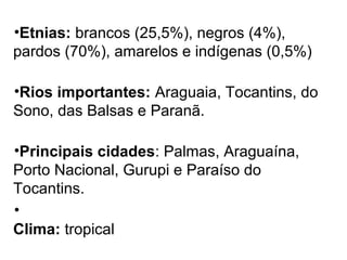 •Etnias: brancos (25,5%), negros (4%),
pardos (70%), amarelos e indígenas (0,5%)
•Rios importantes: Araguaia, Tocantins, do
Sono, das Balsas e Paranã.
•Principais cidades: Palmas, Araguaína,
Porto Nacional, Gurupi e Paraíso do
Tocantins.
•
Clima: tropical
 