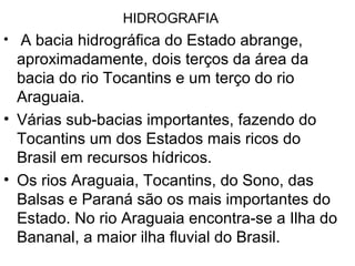 HIDROGRAFIA
• A bacia hidrográfica do Estado abrange,
aproximadamente, dois terços da área da
bacia do rio Tocantins e um terço do rio
Araguaia.
• Várias sub-bacias importantes, fazendo do
Tocantins um dos Estados mais ricos do
Brasil em recursos hídricos.
• Os rios Araguaia, Tocantins, do Sono, das
Balsas e Paraná são os mais importantes do
Estado. No rio Araguaia encontra-se a Ilha do
Bananal, a maior ilha fluvial do Brasil.
 
