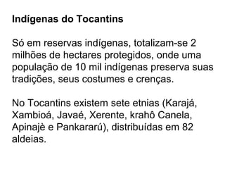 Indígenas do Tocantins
Só em reservas indígenas, totalizam-se 2
milhões de hectares protegidos, onde uma
população de 10 mil indígenas preserva suas
tradições, seus costumes e crenças.
No Tocantins existem sete etnias (Karajá,
Xambioá, Javaé, Xerente, krahô Canela,
Apinajè e Pankararú), distribuídas em 82
aldeias.
 